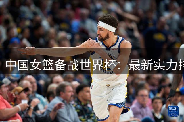 中国女篮备战世界杯：最新实力排名第六，将迎战强劲对手