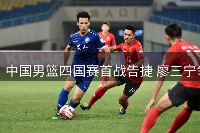 中国男篮四国赛首战告捷 廖三宁领衔六将得分上双轻取喀麦隆