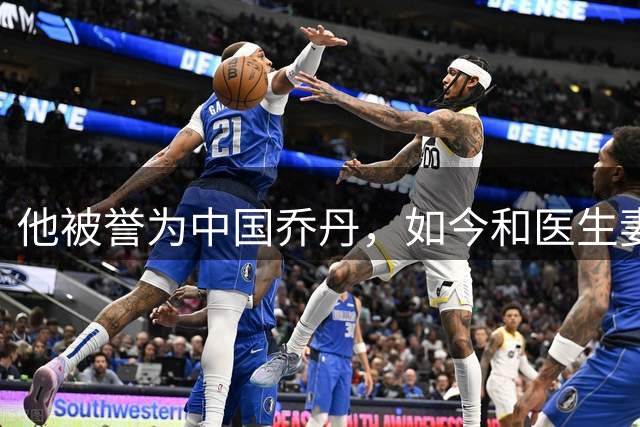 他被誉为中国乔丹，如今和医生妻子定居南京，已是江苏篮协大佬