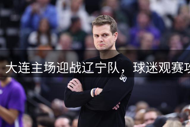 大连主场迎战辽宁队，球迷观赛攻略全面解析