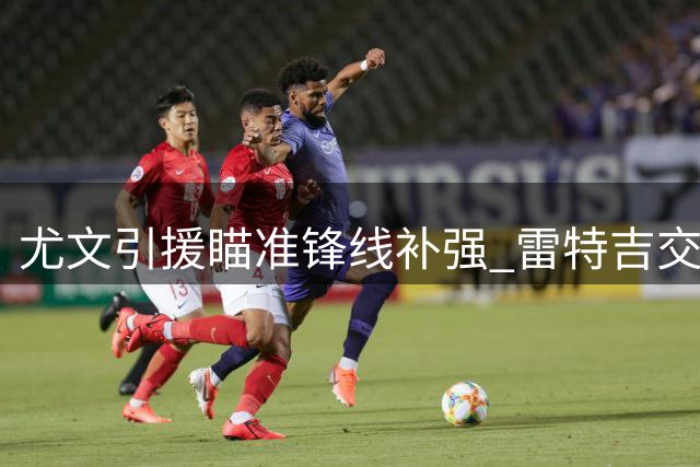尤文引援瞄准锋线补强 雷特吉交易面临多重阻碍