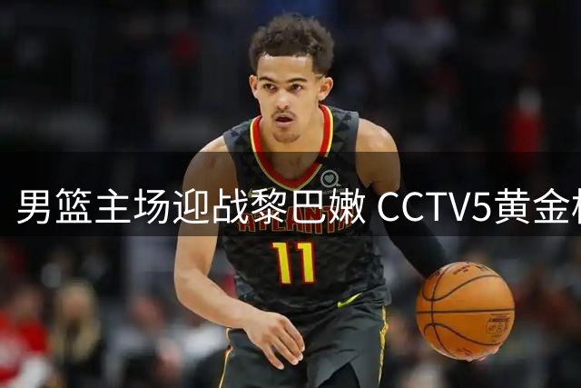 男篮主场迎战黎巴嫩 CCTV5黄金档直播关键战