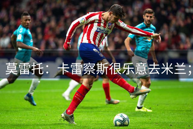 莫雷托：卡雷察斯很乐意去米兰；莫德里奇将在本周作决定