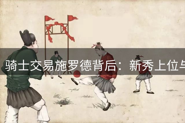 骑士交易施罗德背后：新秀上位与薪资优化双重考量