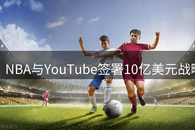 NBA与YouTube签署10亿美元战略合作 肖华商业运作再创佳绩